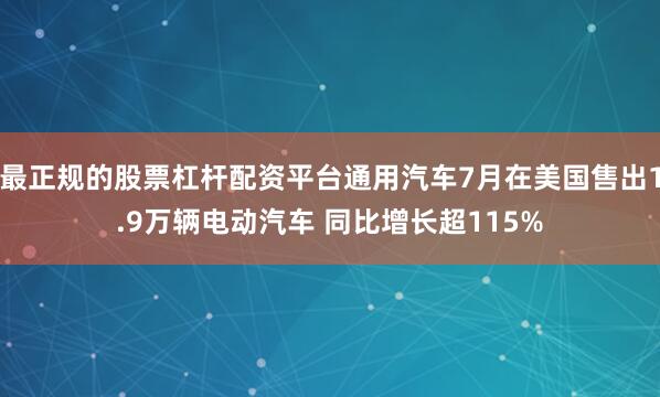 最正规的股票杠杆配资平台通用汽车7月在美国售出1.9万辆电动汽车 同比增长超115%