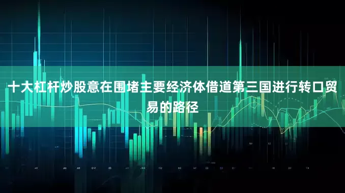 十大杠杆炒股意在围堵主要经济体借道第三国进行转口贸易的路径
