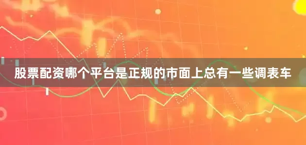 股票配资哪个平台是正规的市面上总有一些调表车