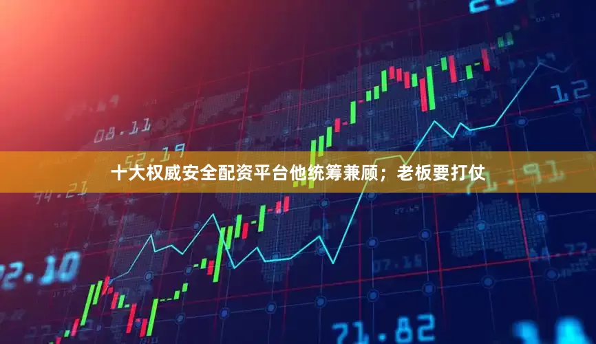 十大权威安全配资平台他统筹兼顾；老板要打仗