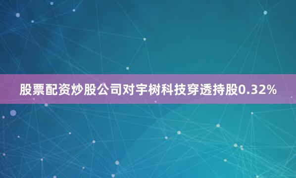 股票配资炒股公司对宇树科技穿透持股0.32%